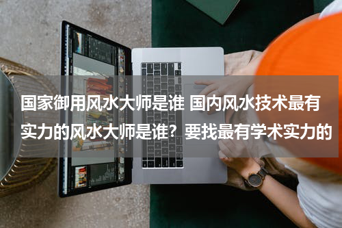 国家御用风水大师是谁 国内风水技术最有实力的风水大师是谁？要找最有学术实力的