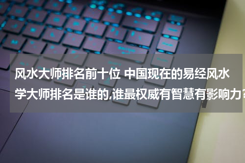 风水大师排名前十位 中国现在的易经风水学大师排名是谁的,谁最权威有智慧有影响力？