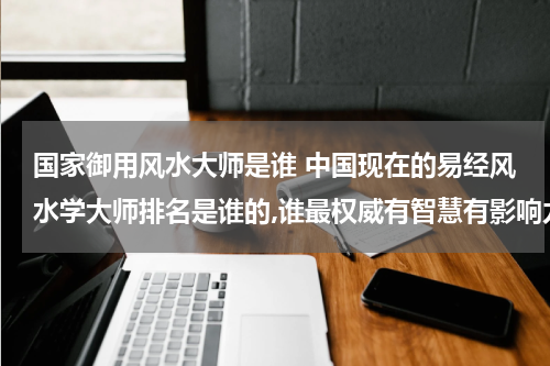 国家御用风水大师是谁 中国现在的易经风水学大师排名是谁的,谁最权威有智慧有影响力？