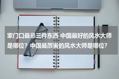 家门口最忌三件东西 中国最好的风水大师是哪位？中国最厉害的风水大师是哪位？