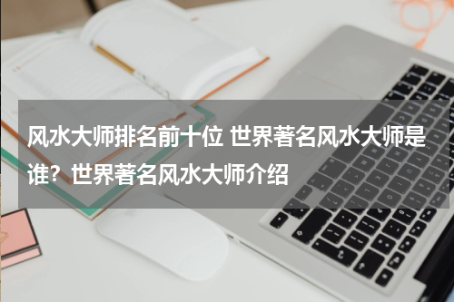 风水大师排名前十位 世界著名风水大师是谁？世界著名风水大师介绍