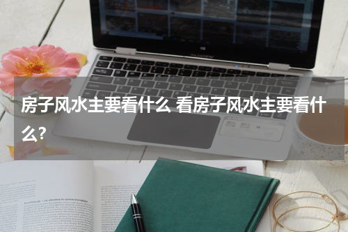 房子风水主要看什么 看房子风水主要看什么？
