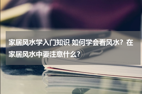 家居风水学入门知识 如何学会看风水？在家居风水中要注意什么？