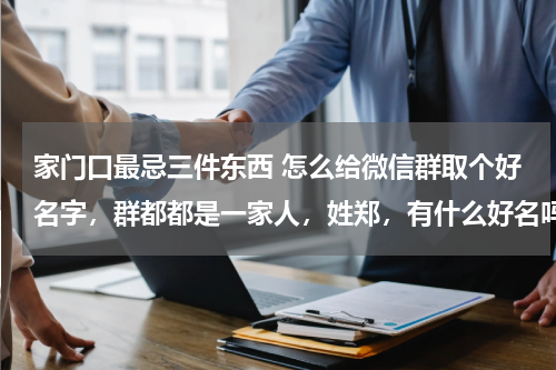 家门口最忌三件东西 怎么给微信群取个好名字，群都都是一家人，姓郑，有什么好名吗？有意义的名字