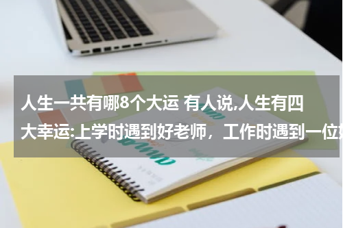 人生一共有哪8个大运 有人说,人生有四大幸运:上学时遇到好老师，工作时遇到一位好师傅，成家时遇到一个好伴侣,生活中遇到好朋友