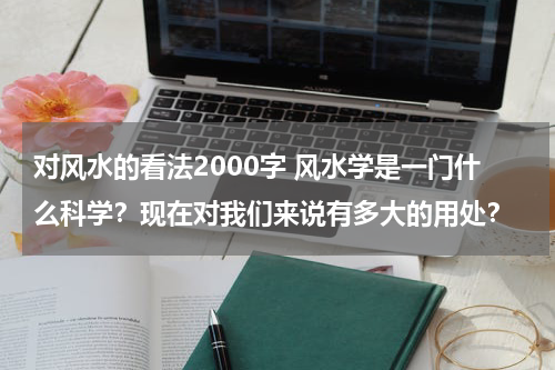 对风水的看法2000字 风水学是一门什么科学？现在对我们来说有多大的用处？