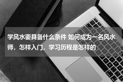 学风水要具备什么条件 如何成为一名风水师，怎样入门，学习历程是怎样的
