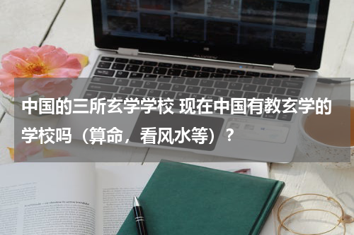 中国的三所玄学学校 现在中国有教玄学的学校吗（算命，看风水等）？