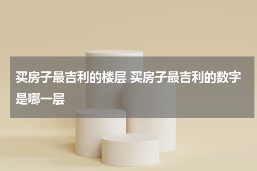 买房子最吉利的楼层 买房子最吉利的数字是哪一层