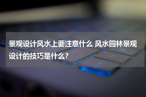 景观设计风水上要注意什么 风水园林景观设计的技巧是什么？