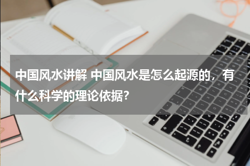 中国风水讲解 中国风水是怎么起源的，有什么科学的理论依据？