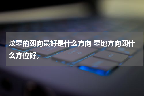 坟墓的朝向最好是什么方向 墓地方向朝什么方位好。