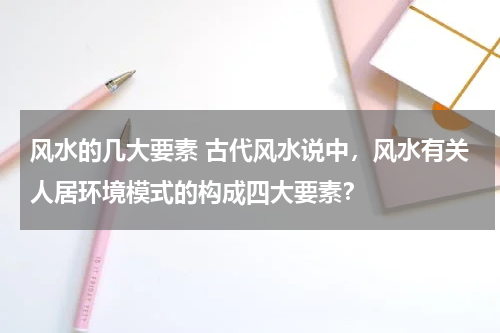 风水的几大要素 古代风水说中，风水有关人居环境模式的构成四大要素？