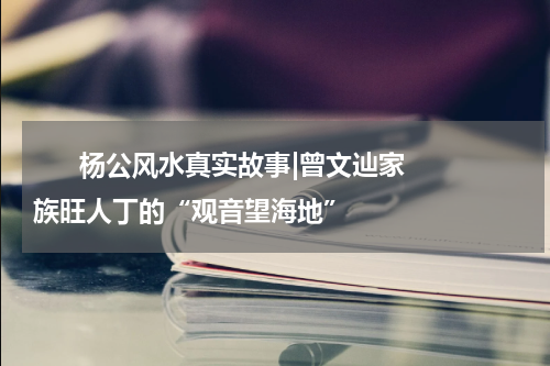       杨公风水真实故事|曾文辿家族旺人丁的“观音望海地”    