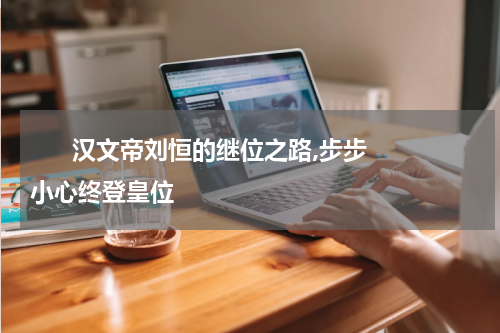       汉文帝刘恒的继位之路,步步小心终登皇位    