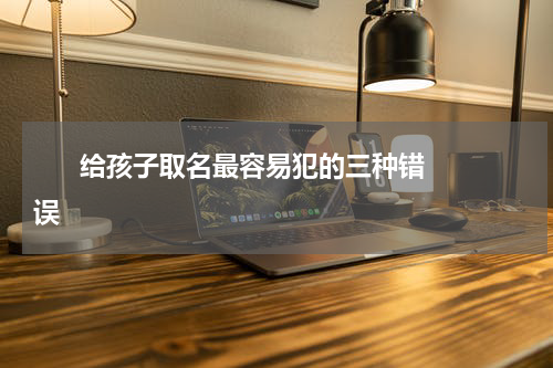       给孩子取名最容易犯的三种错误     