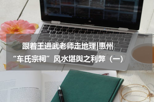       跟着王进武老师走地理|惠州“车氏宗祠”风水堪舆之利弊（一）    