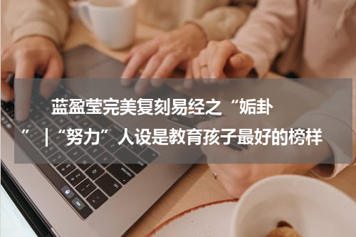       蓝盈莹完美复刻易经之“姤卦” |“努力”人设是教育孩子最好的榜样    