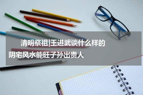       清明祭祖|王进武谈什么样的阴宅风水能旺子孙出贵人    