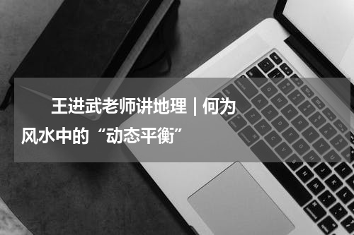       王进武老师讲地理 | 何为风水中的“动态平衡”    
