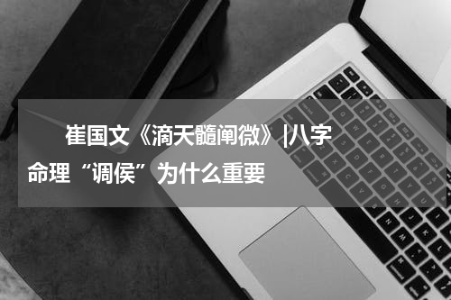       崔国文《滴天髓阐微》|八字命理“调侯”为什么重要    