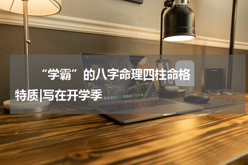       “学霸”的八字命理四柱命格特质|写在开学季    