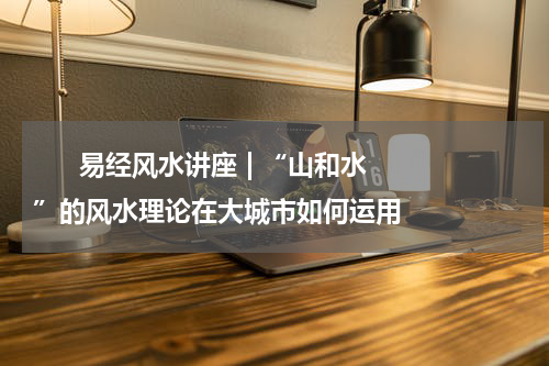       易经风水讲座 | “山和水”的风水理论在大城市如何运用    