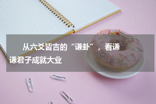       从六爻皆吉的“谦卦”，看谦谦君子成就大业    