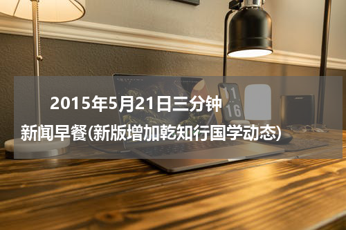       2015年5月21日三分钟新闻早餐(新版增加乾知行国学动态)    