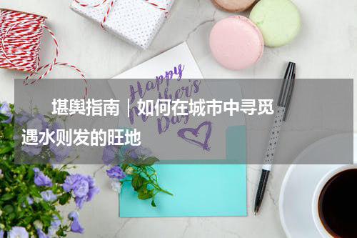      堪舆指南｜如何在城市中寻觅遇水则发的旺地    