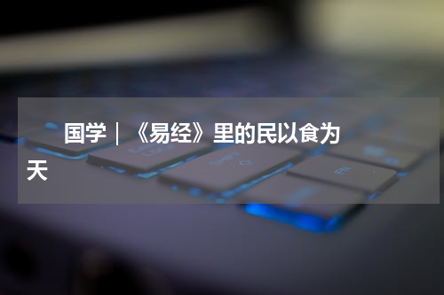       国学｜《易经》里的民以食为天    