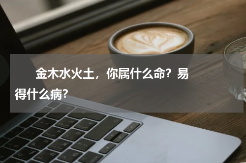       金木水火土，你属什么命？易得什么病？    