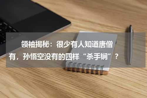      领袖揭秘：很少有人知道唐僧有，孙悟空没有的四样“杀手锏”？    