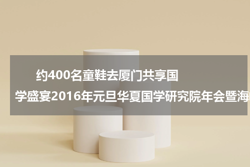       约400名童鞋去厦门共享国学盛宴2016年元旦华夏国学研究院年会暨海峡分院成立大会即将在厦门举行    
