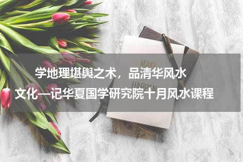      学地理堪舆之术，品清华风水文化—记华夏国学研究院十月风水课程    