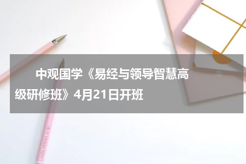       中观国学《易经与领导智慧高级研修班》4月21日开班    