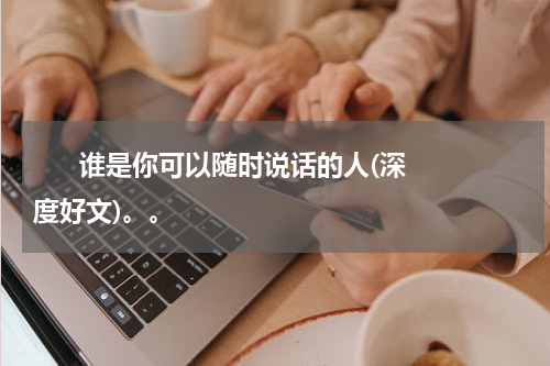      谁是你可以随时说话的人(深度好文)。。    