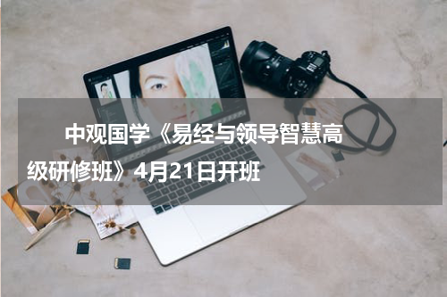       中观国学《易经与领导智慧高级研修班》4月21日开班    