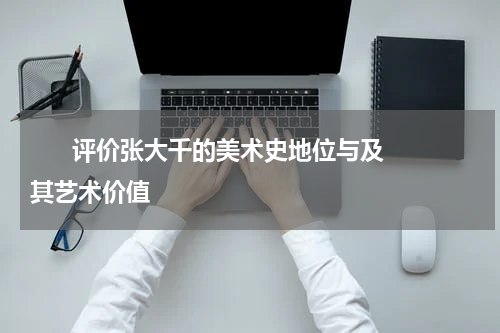       评价张大千的美术史地位与及其艺术价值    