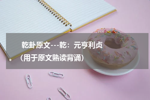       乾卦原文---乾：元亨利贞。（用于原文熟读背诵）    
