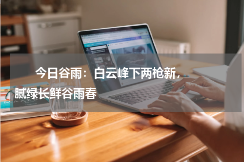       今日谷雨：白云峰下两枪新，腻绿长鲜谷雨春    